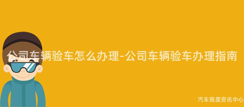 公司车辆验车怎么办理-公司车辆验车办理指南