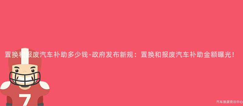 置换和报废汽车补助多少钱-政府发布新规：置换和报废汽车补助金额曝光！