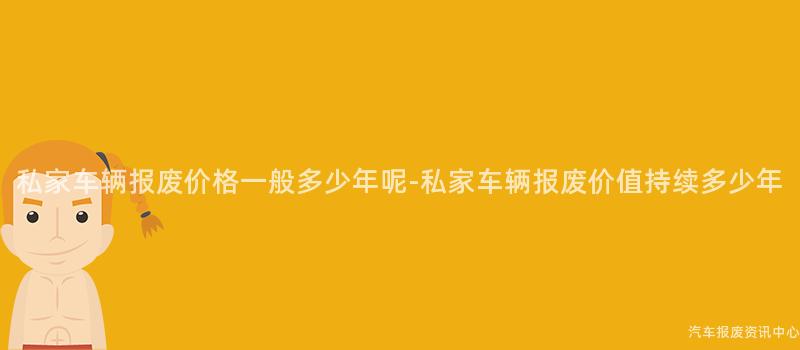 私家车辆报废价格一般多少年呢-私家车辆报废价值持续多少年