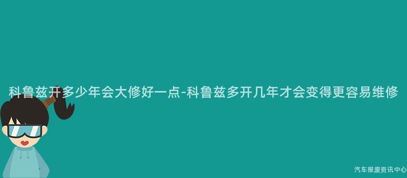 科鲁兹开多少年会大修好一点-科鲁兹多开几年才会变得更容易维修