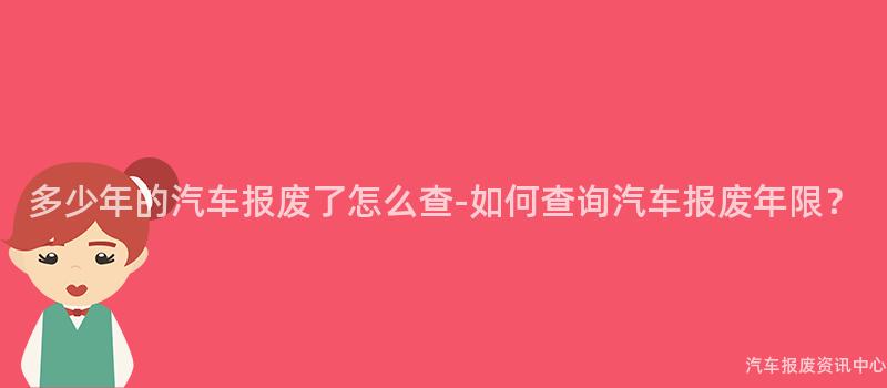 多少年的汽车报废了怎么查-如何查询汽车报废年限？
