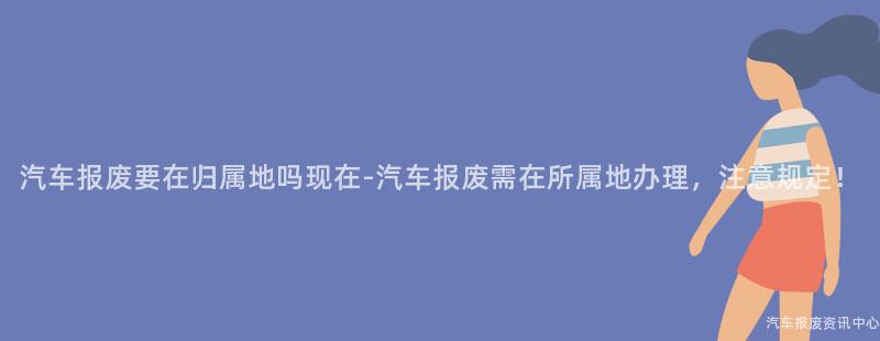 汽车报废要在归属地吗现在-汽车报废需在所属地办理，注意规定！