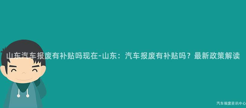 山东汽车报废有补贴吗现在-山东：汽车报废有补贴吗？最新政策解读