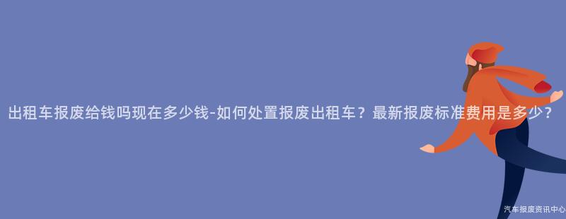 出租车报废给钱吗现在多少钱-如何处置报废出租车？最新报废标准费用是多少？