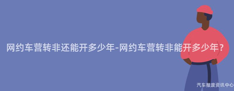 网约车营转非还能开多少年-网约车营转非能开多少年？