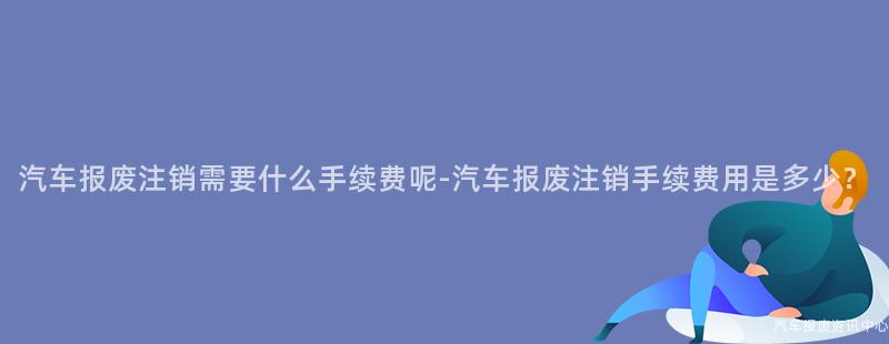 汽车报废注销需要什么手续费呢-汽车报废注销手续费用是多少？