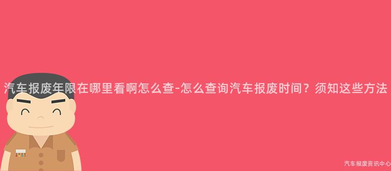 汽车报废年限在哪里看啊怎么查-怎么查询汽车报废时间？须知这些方法
