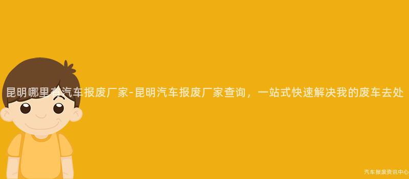 昆明哪里有汽车报废厂家-昆明汽车报废厂家查询，一站式快速解决我的废车去处