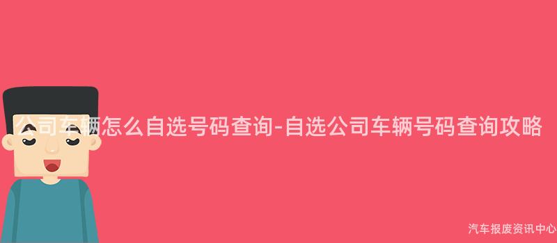 公司车辆怎么自选号码查询-自选公司车辆号码查询攻略