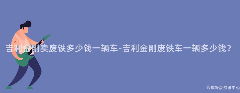 吉利金刚卖废铁多少钱一辆车-吉利金刚废铁车一辆多少钱？