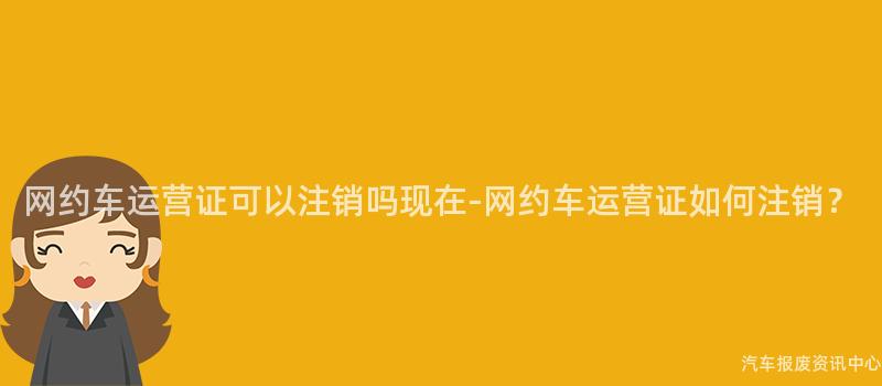 网约车运营证可以注销吗现在-网约车运营证如何注销？