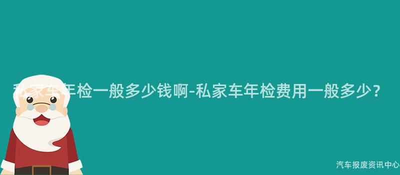 私家车年检一般多少钱啊-私家车年检费用一般多少？