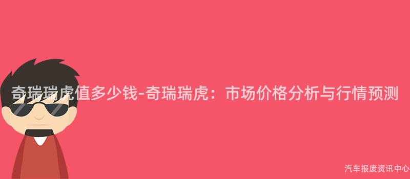 奇瑞瑞虎值多少钱-奇瑞瑞虎：市场价格分析与行情预测