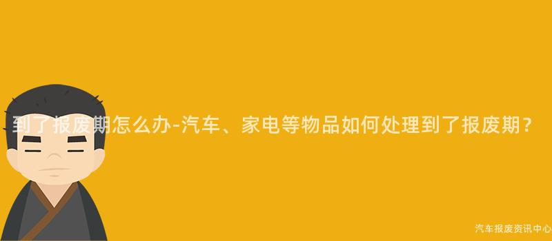 到了报废期怎么办-汽车、家电等物品如何处理到了报废期？