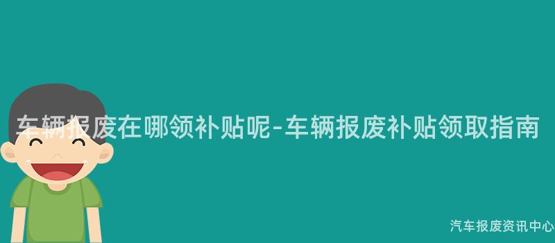 车辆报废在哪领补贴呢-车辆报废补贴领取指南