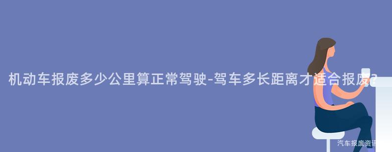 机动车报废多少公里算正常驾驶-驾车多长距离才适合报废？