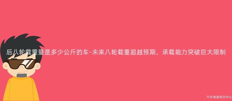 后八轮载重量是多少公斤的车-未来八轮载重超越预期，承载能力突破巨大限制