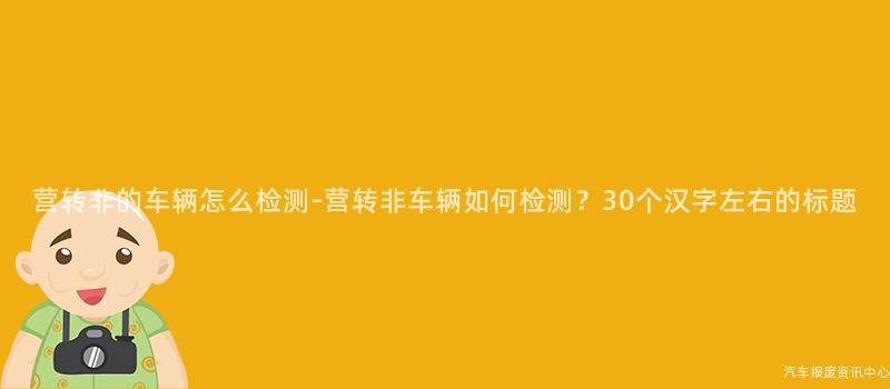 营转非的车辆怎么检测-营转非车辆如何检测？30个汉字左右的标题