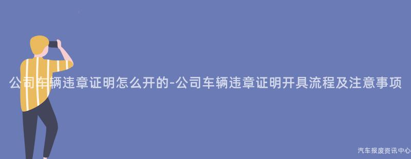 公司车辆违章证明怎么开的-公司车辆违章证明开具流程及注意事项