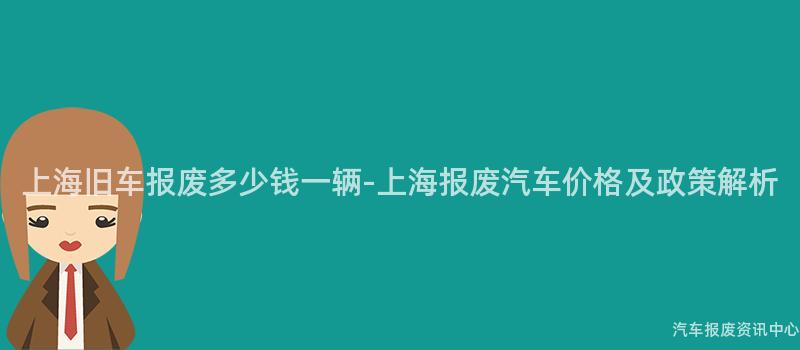 上海旧车报废多少钱一辆-上海报废汽车价格及政策解析