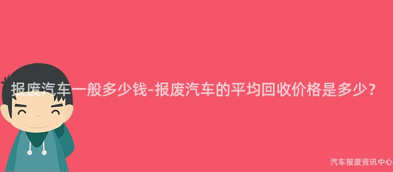 报废汽车一般多少钱-报废汽车的平均回收价格是多少？