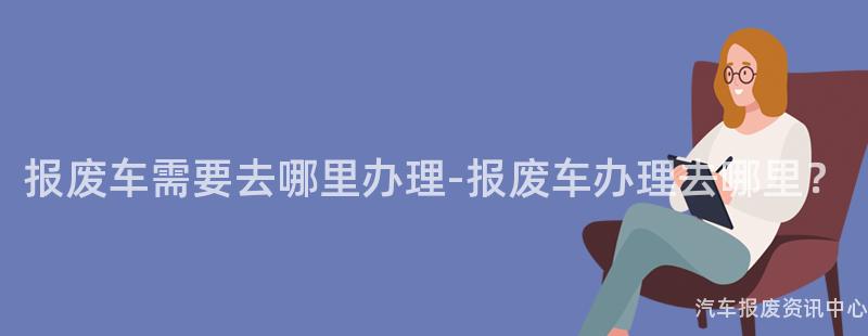 报废车需要去哪里办理-报废车办理去哪里？