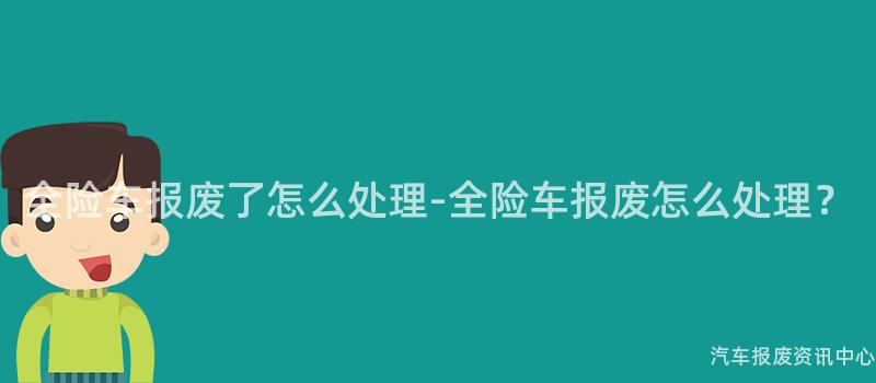 全险车报废了怎么处理-全险车报废怎么处理？