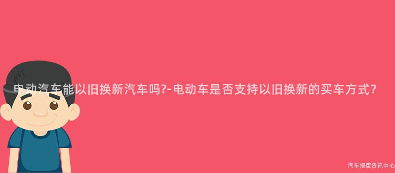 电动汽车能以旧换新汽车吗?-电动车是否支持以旧换新的买车方式？