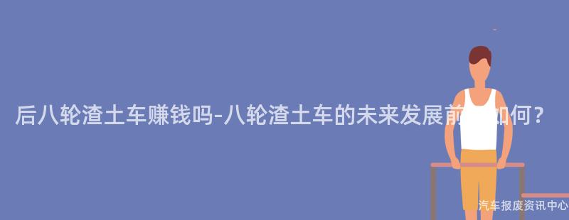 后八轮渣土车赚钱吗-八轮渣土车的未来发展前景如何？