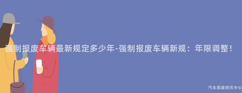 强制报废车辆最新规定多少年-强制报废车辆新规：年限调整！