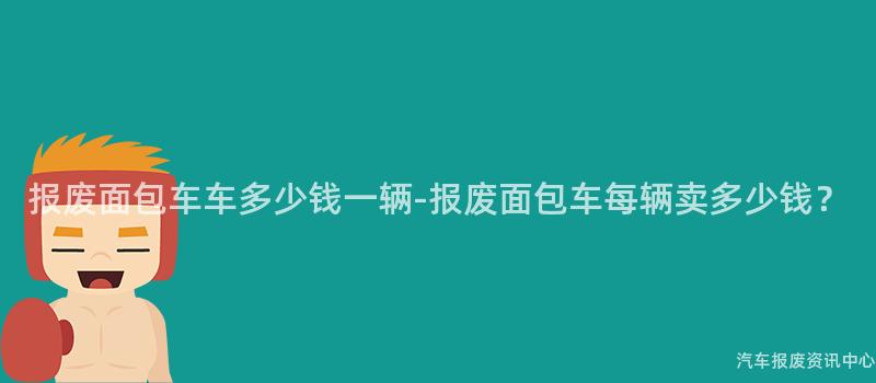 报废面包车车多少钱一辆-报废面包车每辆卖多少钱？