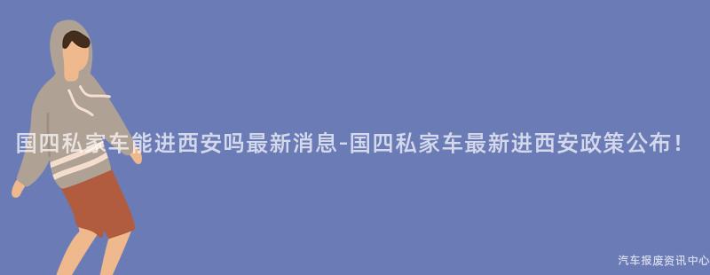 国四私家车能进西安吗最新消息-国四私家车最新进西安政策公布！