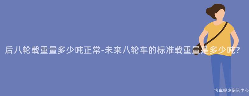 后八轮载重量多少吨正常-未来八轮车的标准载重量是多少吨？