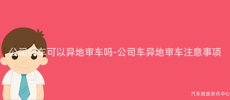 公司的车可以异地审车吗-公司车异地审车注意事项