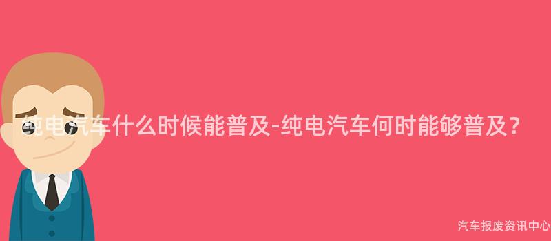 纯电汽车什么时候能普及-纯电汽车何时能够普及？