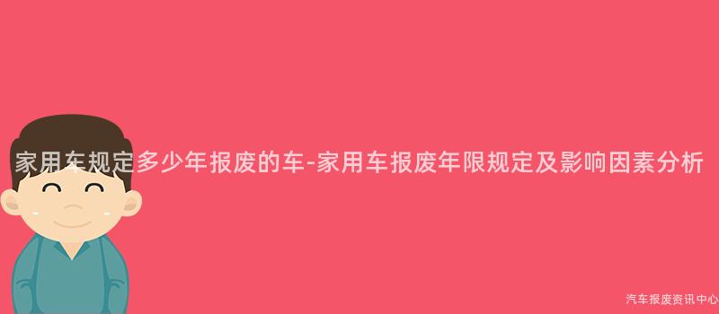 家用车规定多少年报废的车-家用车报废年限规定及影响因素分析