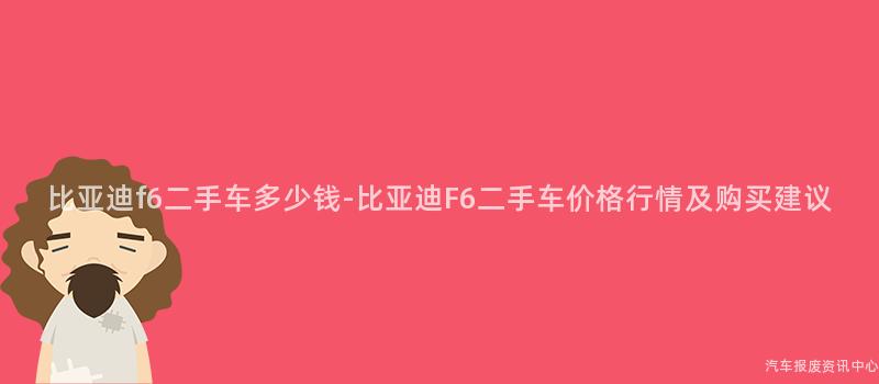 比亚迪f6二手车多少钱-比亚迪F6二手车价格行情及购买建议