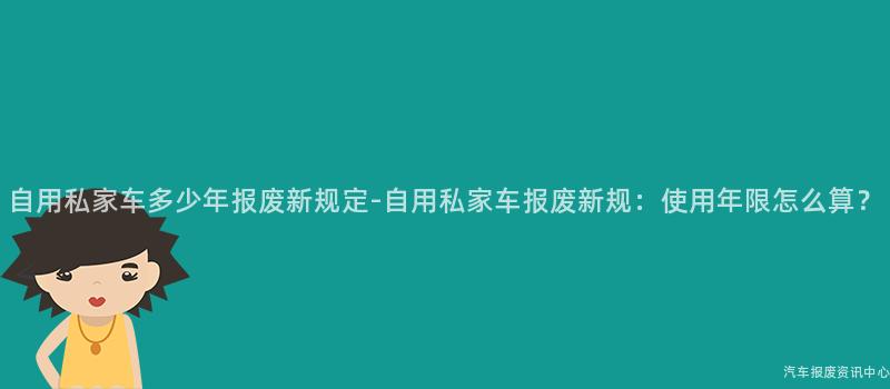 自用私家车多少年报废新规定-自用私家车报废新规：使用年限怎么算？