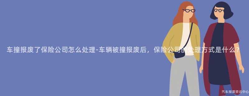 车撞报废了保险公司怎么处理-车辆被撞报废后，保险公司的处理方式是什么？