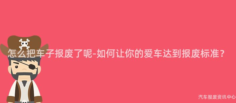 怎么把车子报废了呢-如何让你的爱车达到报废标准？