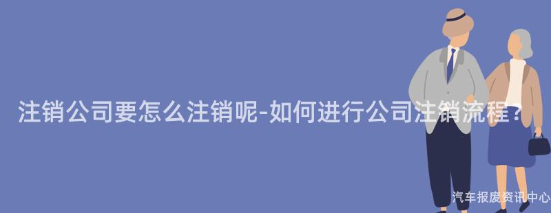 注销公司要怎么注销呢-如何进行公司注销流程？