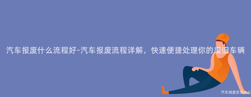 汽车报废什么流程好-汽车报废流程详解，快速便捷处理你的废旧车辆
