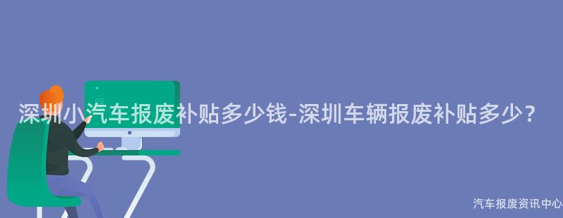 深圳小汽车报废补贴多少钱-深圳车辆报废补贴多少？