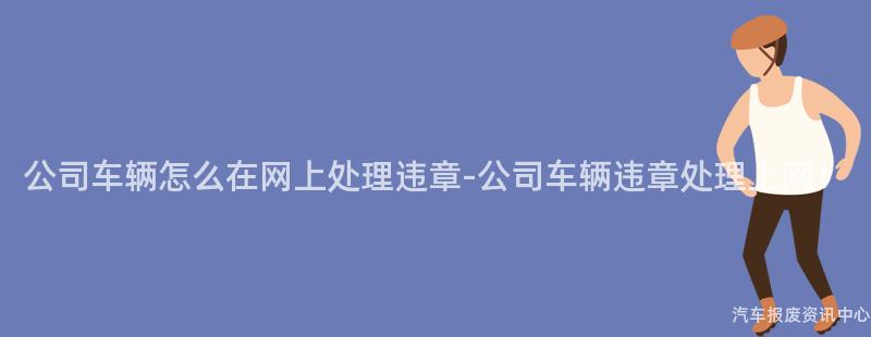 公司车辆怎么在网上处理违章-公司车辆违章处理上网！