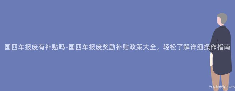 国四车报废有补贴吗-国四车报废奖励补贴政策大全，轻松了解详细操作指南