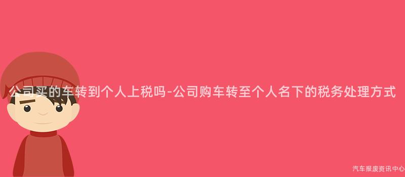公司买的车转到个人上税吗-公司购车转至个人名下的税务处理方式