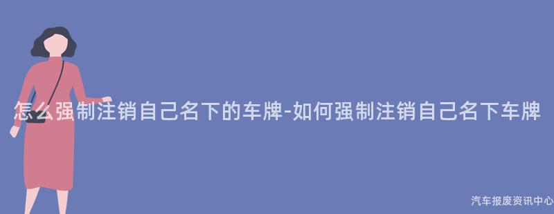 怎么强制注销自己名下的车牌-如何强制注销自己名下车牌