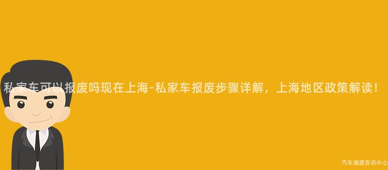 私家车可以报废吗现在上海-私家车报废步骤详解，上海地区政策解读！