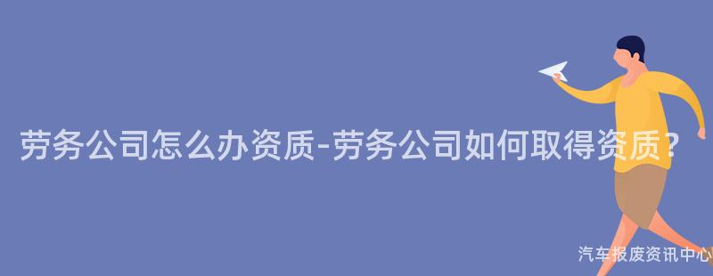劳务公司怎么办资质-劳务公司如何取得资质？