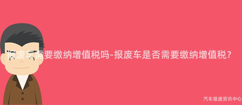 报废车需要缴纳增值税吗-报废车是否需要缴纳增值税？
